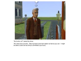 “No trunks, sir?” asked the driver.
“No, there are no trunks. Take me back to the train station as fast as you can. I might
be able to catch the ten-thirty to Simsfield if you hurry.”
 