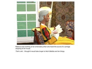 Rebecca was working at her embroidery when she heard the sound of a carriage
stopping at her house.
That’s odd. I thought it would take longer to fetch Matilda and her things.
 