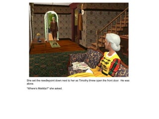 She set the needlepoint down next to her as Timothy threw open the front door. He was
alone.
“Where‟s Matilda?” she asked.
 