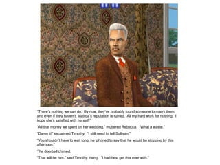 “There‟s nothing we can do. By now, they‟ve probably found someone to marry them,
and even if they haven‟t, Matilda‟s reputation is ruined. All my hard work for nothing. I
hope she‟s satisfied with herself.”
“All that money we spent on her wedding,” muttered Rebecca. “What a waste.”
“Damn it!” exclaimed Timothy. “I still need to tell Sullivan.”
“You shouldn‟t have to wait long; he „phoned to say that he would be stopping by this
afternoon.”
The doorbell chimed.
“That will be him,” said Timothy, rising. “I had best get this over with.”
 