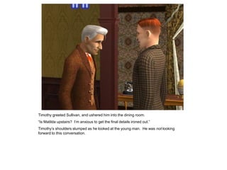 Timothy greeted Sullivan, and ushered him into the dining room.
“Is Matilda upstairs? I‟m anxious to get the final details ironed out.”
Timothy‟s shoulders slumped as he looked at the young man. He was not looking
forward to this conversation.
 