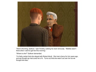 “Here‟s the thing, Sullivan,” said Timothy, rubbing his neck nervously. “Matilda wasn‟t
there when I went to get her this morning.”
“Where is she?” Sullivan demanded.
“I‟m fairly certain that she eloped with Robert Alcott. She had a fancy for him years ago,
and we thought we had cured her of it. Turns out that she wasn‟t as over him as we
thought she was.”
 
