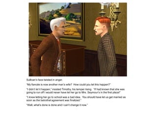 Sullivan‟s face twisted in anger.
“My fiancée is now another man‟s wife? How could you let this happen?”
“I didn‟t let it happen,” insisted Timothy, his temper rising. “If had known that she was
going to run off I would never have let her go to Mrs. Seymour‟s in the first place!”
“I knew letting her go to school was a bad idea. You should have let us get married as
soon as the betrothal agreement was finalized.”
“Well, what‟s done is done and I can‟t change it now.”
 