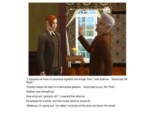 “I suppose we have no business together any longer then,” said Sullivan. “Good day, Mr.
Ryan.”
Timothy raised his hand in a dismissive gesture. “Good day to you, Mr. Pratt.”
Sullivan saw himself out.
Now what am I going to do? I needed that alliance.
He stewed for a while, and then knew what he would do.
“Rebecca, I‟m going out,” he called, hurrying out the door and down the street.
 