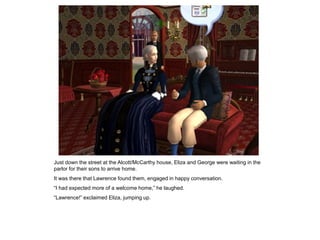 Just down the street at the Alcott/McCarthy house, Eliza and George were waiting in the
parlor for their sons to arrive home.
It was there that Lawrence found them, engaged in happy conversation.
“I had expected more of a welcome home,” he laughed.
“Lawrence!” exclaimed Eliza, jumping up.
 
