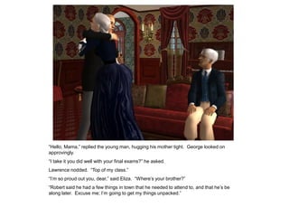 “Hello, Mama,” replied the young man, hugging his mother tight. George looked on
approvingly.
“I take it you did well with your final exams?” he asked.
Lawrence nodded. “Top of my class.”
“I‟m so proud out you, dear,” said Eliza. “Where‟s your brother?”
“Robert said he had a few things in town that he needed to attend to, and that he‟s be
along later. Excuse me; I‟m going to get my things unpacked.”
 