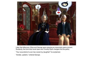 Later that afternoon, Eliza and George were enjoying an impromptu piano concert.
Suddenly, the front door burst open and Timothy Ryan charged into the parlor.
“Your scoundrel of a son has ruined my daughter!” he exclaimed.
“Amelia, upstairs,” ordered George.
 