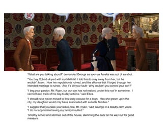 “What are you talking about?” demanded George as soon as Amelia was out of earshot.
“You boy Robert eloped with my Matilda! I told him to stay away from her, but he
wouldn‟t listen. Now her reputation is ruined, and the alliance that I forged through her
intended marriage is ruined. And it‟s all your fault! Why couldn‟t you control your son?”
“I beg your pardon, Mr. Ryan, but our son has not resided under this roof in sometime. I
cannot keep track of his day-to-day actions,” said Eliza.
“I should have never moved to this sorry excuse for a town. Has she grown up in the
city, my daughter would only have associated with suitable families.”
“I suggest that you take your leave now, Mr. Ryan,” said George in a deadly calm voice.
“I do not appreciate having my family insulted.”
Timothy turned and stormed out of the house, slamming the door on his way out for good
measure.
 