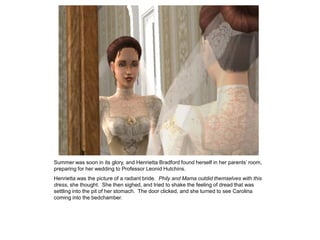 Summer was soon in its glory, and Henrietta Bradford found herself in her parents‟ room,
preparing for her wedding to Professor Leonid Hutchins.
Henrietta was the picture of a radiant bride. Phily and Mama outdid themselves with this
dress, she thought. She then sighed, and tried to shake the feeling of dread that was
settling into the pit of her stomach. The door clicked, and she turned to see Carolina
coming into the bedchamber.
 