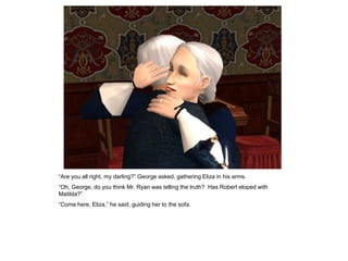 “Are you all right, my darling?” George asked, gathering Eliza in his arms.
“Oh, George, do you think Mr. Ryan was telling the truth? Has Robert eloped with
Matilda?”
“Come here, Eliza,” he said, guiding her to the sofa.
 