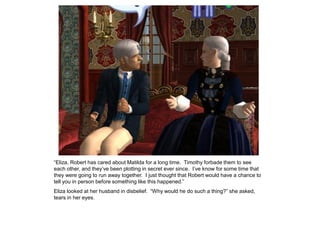 “Eliza, Robert has cared about Matilda for a long time. Timothy forbade them to see
each other, and they‟ve been plotting in secret ever since. I‟ve know for some time that
they were going to run away together. I just thought that Robert would have a chance to
tell you in person before something like this happened.”
Eliza looked at her husband in disbelief. “Why would he do such a thing?” she asked,
tears in her eyes.
 