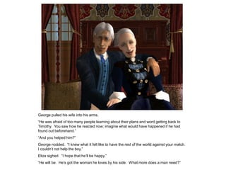 George pulled his wife into his arms.
“He was afraid of too many people learning about their plans and word getting back to
Timothy. You saw how he reacted now; imagine what would have happened if he had
found out beforehand.”
“And you helped him?”
George nodded. “I knew what it felt like to have the rest of the world against your match.
I couldn‟t not help the boy.”
Eliza sighed. “I hope that he‟ll be happy.”
“He will be. He‟s got the woman he loves by his side. What more does a man need?”
 