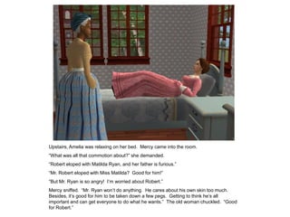 Upstairs, Amelia was relaxing on her bed. Mercy came into the room.
“What was all that commotion about?” she demanded.
“Robert eloped with Matilda Ryan, and her father is furious.”
“Mr. Robert eloped with Miss Matilda? Good for him!”
“But Mr. Ryan is so angry! I‟m worried about Robert.”
Mercy sniffed. “Mr. Ryan won‟t do anything. He cares about his own skin too much.
Besides, it‟s good for him to be taken down a few pegs. Getting to think he‟s all
important and can get everyone to do what he wants.” The old woman chuckled. “Good
for Robert.”
 