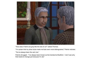 “How does it feel to be gray like the rest of us?” asked Thomas.
“I‟m certain that my silver locks make me look even more distinguished,” Patrick retorted.
“You‟ve always been the vain one.”
Patrick shrugged. “I‟ve always been known as the handsome Bradford. I don‟t see why
that needs to change just because I‟m old.”
 