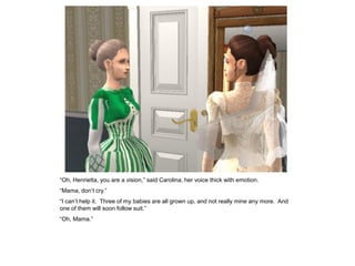 “Oh, Henrietta, you are a vision,” said Carolina, her voice thick with emotion.
“Mama, don‟t cry.”
“I can‟t help it. Three of my babies are all grown up, and not really mine any more. And
one of them will soon follow suit.”
“Oh, Mama.”
 