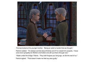 Thomas looked at his younger brother. “Being an adult is harder that we thought.”
Patrick nodded. “I‟m always worried about Andrew and if I‟ve raised him properly. I have
a lot more sympathy for Mother and Father and all I put them through now.”
“Water under the bridge, Patrick. They both forgave you long ago, as did the rest of us.”
Patrick sighed. “That doesn‟t make me feel any less guilty.”
 