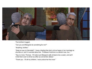 The brothers hugged.
“Can you and Margaret do something for me?”
“Anything, brother.”
“Keep an eye on Henrietta? I have a feeling that she‟s not as happy in her marriage as
she lets on, and I‟m worried about her. Professor Hutchins is a decent man, but…”
“Say no more, Thomas. I‟ll make sure Margaret calls at least once a week, and we‟ll
invite them over to dinner as often as convention allows.”
“Thank you. Of all my children, I worry about her the most.”
 