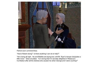 Patrick soon cornered Eliza.
“How‟s Robert doing? Is there anything I can do to help?”
“He‟s doing all right. He and Matilda are laying low until Mr. Ryan‟s temper dissipates a
little more.” Eliza chuckled. “Is it wrong that I‟m secretly delighted in Rebecca‟s
humiliation after all the distress she caused me when George and I were courting?”
 