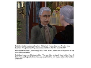 Patrick smiled at his sister‟s laughter. “Not at all. I know about how Timothy does
business through some of my associates, and I think that this is wonderful.”
Eliza shook her head. “Still, I worry about them. I can‟t believe that Mr. Ryan will let his
only child go so easily.”
Patrick put his arm on Eliza‟s shoulder. “The rest of the family will stand behind them. I
think Rebecca forgets that no one every really liked her very much, not ever her brother
and sister.”
 