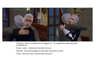 “Thank you, Patrick,” said Eliza as she hugged him. “I‟m so glad that everything worked
out between us.
“So am I, sister. I missed you more that I can say.”
“Stop that. We cannot apologize to each other every time we meet.”
“I know. Take care, Eliza, and we‟ll come visit soon.”
 