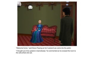 “Welcome home,” said Diana Pasang as her husband Lee came into the parlor.
“I thought you‟d be upstairs in bed already,” he commented as he crossed the room to
the sofa where she sat.
 