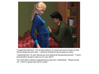 “I napped this afternoon. You‟ve been putting in so many hours and I‟ve been so tired
that we hardly see each other. I wanted to at least be here to greet you today.”
“I appreciate that,” he said. leaning over and rubbing her fast-growing stomach. “It won‟t
be long before we get to meet our son now, will it?”
“Our child will be making an appearance any day now,” smiled Diana. “Please excuse
me. I think I‟m going to go rest for a while.”
 