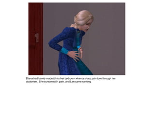 Diana had barely made it into her bedroom when a sharp pain tore through her
abdomen. She screamed in pain, and Lee came running.
 