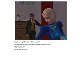 “What‟s wrong? Should I call the doctor?”
Diana nodded, unable to speak through her clenched teeth.
“I‟ll be right back.”
“Hurry,” she grimaced.
 