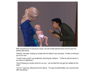 After several hours of pacing his study, Lee was finally allowed back into the room he
shared with Diana.
“Darling,” she said, holding up a baby with his father‟s hair and eyes, “I‟d like to introduce
you to our son.”
“I knew it was a boy!” Lee exclaimed, admiring the newborn. “I‟d like to call him Amos, if
you have no objections.”
“Amos Pasang is a lovely name for our son. Let me feed him and get him settled for the
night.”
“Let me,” said Lee, taking Amos from Diana. “You get yourself settled; you must be tired
after everything.”
 