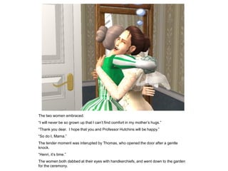 The two women embraced.
“I will never be so grown up that I can‟t find comfort in my mother‟s hugs.”
“Thank you dear. I hope that you and Professor Hutchins will be happy.”
“So do I, Mama.”
The tender moment was interupted by Thomas, who opened the door after a gentle
knock.
“Henri, it‟s time.”
The women both dabbed at their eyes with handkerchiefs, and went down to the garden
for the ceremony.
 