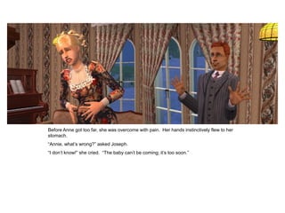 Before Anne got too far, she was overcome with pain. Her hands instinctively flew to her
stomach.
“Annie, what‟s wrong?” asked Joseph.
“I don‟t know!” she cried. “The baby can‟t be coming; it‟s too soon.”
 