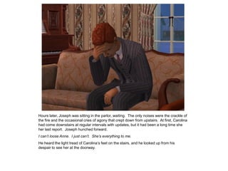 Hours later, Joseph was sitting in the parlor, waiting. The only noises were the crackle of
the fire and the occasional cries of agony that crept down from upstairs. At first, Carolina
had come downstairs at regular intervals with updates, but it had been a long time she
her last report. Joseph hunched forward.
I can’t loose Anne. I just can’t. She’s everything to me.
He heard the light tread of Carolina‟s feet on the stairs, and he looked up from his
despair to see her at the doorway.
 