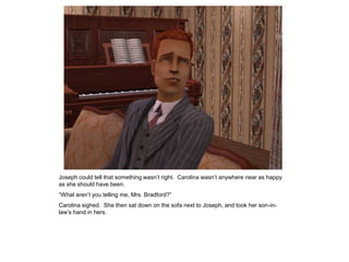 Joseph could tell that something wasn‟t right. Carolina wasn‟t anywhere near as happy
as she should have been.
“What aren‟t you telling me, Mrs. Bradford?”
Carolina sighed. She then sat down on the sofa next to Joseph, and took her son-in-
law‟s hand in hers.
 