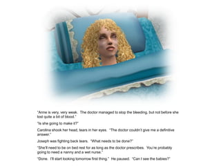 “Anne is very, very weak. The doctor managed to stop the bleeding, but not before she
lost quite a bit of blood.”
“Is she going to make it?”
Carolina shook her head, tears in her eyes. “The doctor couldn‟t give me a definitive
answer.”
Joseph was fighting back tears. “What needs to be done?”
“She‟ll need to be on bed rest for as long as the doctor prescribes. You‟re probably
going to need a nanny and a wet nurse.”
“Done. I‟ll start looking tomorrow first thing.” He paused. “Can I see the babies?”
 