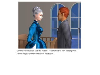 Carolina walked Joseph up to the nursery. Two small babies were sleeping there.
“These are your children,” she said in a soft voice.
 