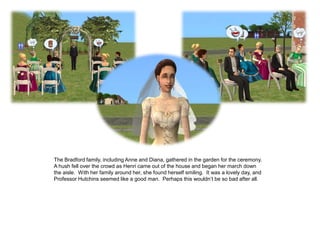 The Bradford family, including Anne and Diana, gathered in the garden for the ceremony.
A hush fell over the crowd as Henri came out of the house and began her march down
the aisle. With her family around her, she found herself smiling. It was a lovely day, and
Professor Hutchins seemed like a good man. Perhaps this wouldn‟t be so bad after all.
 