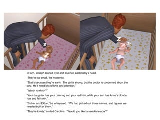 In turn, Joseph leaned over and touched each baby‟s head.
“They‟re so small,” he muttered.
“That‟s because they‟re early. The girl is strong, but the doctor is concerned about the
boy. He‟ll need lots of love and attention.”
“Which is which?”
“Your daughter has your coloring and your red hair, while your son has Anne‟s blonde
hair and fair skin.”
“Esther and Eldon,” he whispered. “We had picked out those names, and I guess we
needed both of them.”
“They‟re lovely,” smiled Carolina. “Would you like to see Anne now?”
 