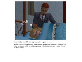 Anne rolled over, and Joseph approached the edge of the bed.
“I‟ll take care of you, sweetheart,” he whispered, stroking her hair softly. “We‟ll get you
better so you can watch our children grow up. I don‟t care how much it costs. I need
you here with me.”
 