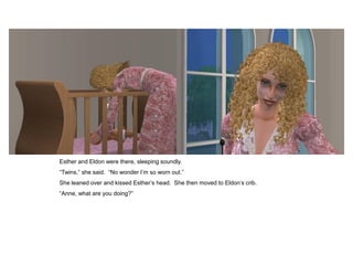 Esther and Eldon were there, sleeping soundly.
“Twins,” she said. “No wonder I‟m so worn out.”
She leaned over and kissed Esther‟s head. She then moved to Eldon‟s crib.
“Anne, what are you doing?”
 