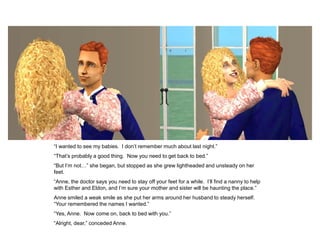 “I wanted to see my babies. I don‟t remember much about last night.”
“That‟s probably a good thing. Now you need to get back to bed.”
“But I‟m not…” she began, but stopped as she grew lightheaded and unsteady on her
feet.
“Anne, the doctor says you need to stay off your feet for a while. I‟ll find a nanny to help
with Esther and Eldon, and I‟m sure your mother and sister will be haunting the place.”
Anne smiled a weak smile as she put her arms around her husband to steady herself.
“Your remembered the names I wanted.”
“Yes, Anne. Now come on, back to bed with you.”
“Alright, dear,” conceded Anne.
 