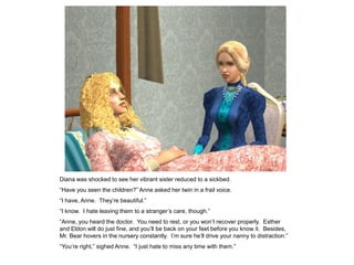 Diana was shocked to see her vibrant sister reduced to a sickbed.
“Have you seen the children?” Anne asked her twin in a frail voice.
“I have, Anne. They‟re beautiful.”
“I know. I hate leaving them to a stranger‟s care, though.”
“Anne, you heard the doctor. You need to rest, or you won‟t recover properly. Esther
and Eldon will do just fine, and you‟ll be back on your feet before you know it. Besides,
Mr. Bear hovers in the nursery constantly. I‟m sure he‟ll drive your nanny to distraction.”
“You‟re right,” sighed Anne. “I just hate to miss any time with them.”
 