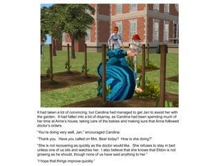 It had taken a lot of convincing, but Carolina had managed to get Jan to assist her with
the garden. It had fallen into a bit of disarray, as Carolina had been spending much of
her time at Anne‟s house, taking care of the babies and making sure that Anne followed
doctor‟s orders.
“You‟re doing very well, Jan,” encouraged Carolina.
“Thank you. Have you called on Mrs. Bear today? How is she doing?”
“She is not recovering as quickly as the doctor would like. She refuses to stay in bed
unless one of us sits and watches her. I also believe that she knows that Eldon is not
growing as he should, though none of us have said anything to her.”
“I hope that things improve quickly.”
 