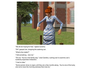 “We all are hoping for that,” sighed Carolina.
“Oh!” gasped Jan, dropping the watering can.
“What‟s the matter?”
“I felt something…kick me.”
“Oh my! You‟re in the family way,” cried Carolina, rushing over to examine Jan‟s
suddenly expanded midsection.
“I had no idea.”
“Some women show no signs until they are a few months along. You‟re one of the lucky
one not to have the morning sickness that most do.”
 