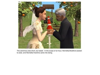 The ceremony was short, but sweet. In the scope of an hour, Henrietta Bradford ceased
to exist, and Henrietta Hutchins came into being.
 