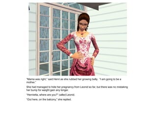 “Mama was right,” said Henri as she rubbed her growing belly. “I am going to be a
mother.”
She had managed to hide her pregnancy from Leonid so far, but there was no mistaking
her bump for weight gain any longer.
“Henrietta, where are you?” called Leonid.
“Out here, on the balcony,” she replied.
 