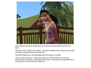Henri waited until she was certain that her husband was gone before she burst into
tears.
“How can he be so cold?” she sobbed. “He doesn‟t really love me; he just loves the idea
of a pretty, young wife that he can show off.”
She felt the baby move, and she placed both her hands on her belly.
“Don‟t you worry, little one. Your mama loves you, and she wants you more than
anything else in the world. I‟ll take good care of you. And maybe your papa will learn to
love you once he has a chance to meet you.”
 