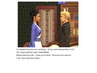 “I‟m headed to the store now,” said Robert. “Do you need anything while I‟m out?”
“No, I have everything I need,” replied Matilda.
Robert smiled at his wife. “I‟ll see you for dinner. „Phone me if you need me.”
“I will. Have a good day, darling.”
 
