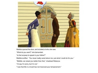 Matilda opened the door, and scowled at who she saw.
“What do you want?” she demanded.
“Is that anyway to speak to your father?”
Matilda scoffed. “You never really cared about me, just what I could do for you.”
“Matilda, we raised you better than that,” chastised Rebecca.
“I‟d say I‟m sorry, but I‟m not.”
“I see that life in a hovel has not improved your temperament.”
 