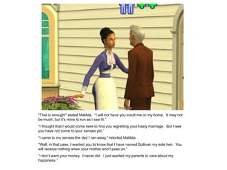 “That is enough!” stated Matilda. “I will not have you insult me or my home. It may not
be much, but it‟s mine to run as I see fit.”
“I thought that I would come here to find you regretting your hasty marriage. But I see
you have not come to your senses yet.”
“I came to my senses the day I ran away,” retorted Matilda.
“Well, in that case, I wanted you to know that I have named Sullivan my sole heir. You
will receive nothing when your mother and I pass on.”
“I don‟t want your money. I never did. I just wanted my parents to care about my
happiness.”
 