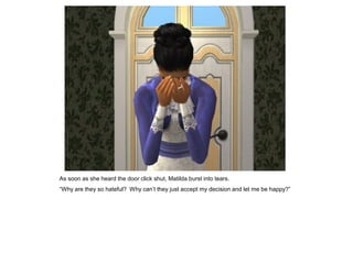 As soon as she heard the door click shut, Matilda burst into tears.
“Why are they so hateful? Why can‟t they just accept my decision and let me be happy?”
 